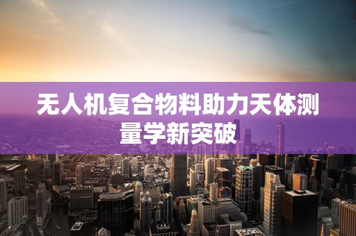 无人机复合物料助力天体测量学新突破