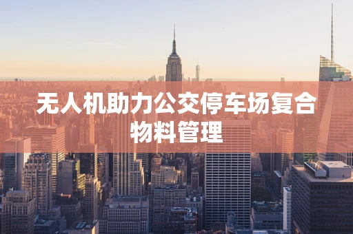 无人机助力公交停车场复合物料管理