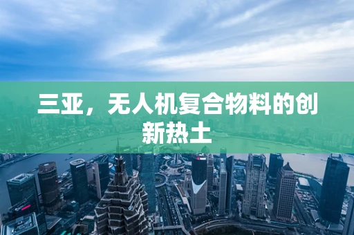 三亚，无人机复合物料的创新热土