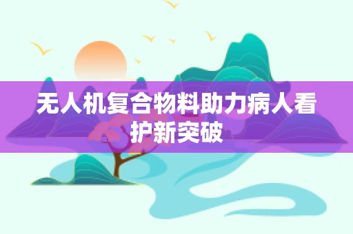 无人机复合物料助力病人看护新突破