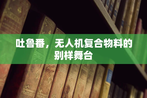 吐鲁番，无人机复合物料的别样舞台