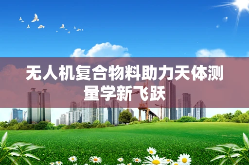无人机复合物料助力天体测量学新飞跃