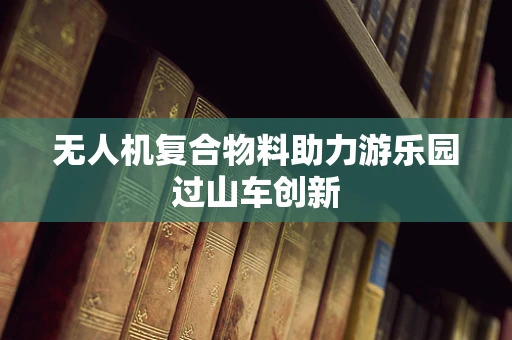无人机复合物料助力游乐园过山车创新