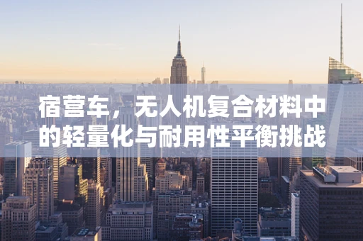 宿营车，无人机复合材料中的轻量化与耐用性平衡挑战