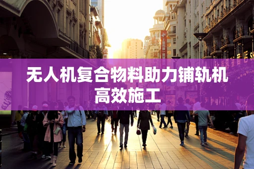 无人机复合物料助力铺轨机高效施工