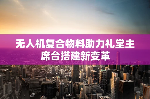 无人机复合物料助力礼堂主席台搭建新变革