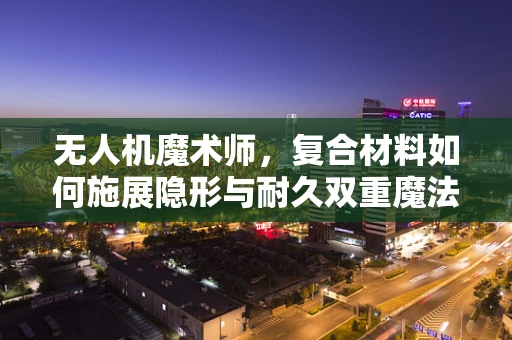 无人机魔术师，复合材料如何施展隐形与耐久双重魔法？