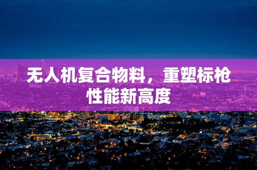 无人机复合物料，重塑标枪性能新高度