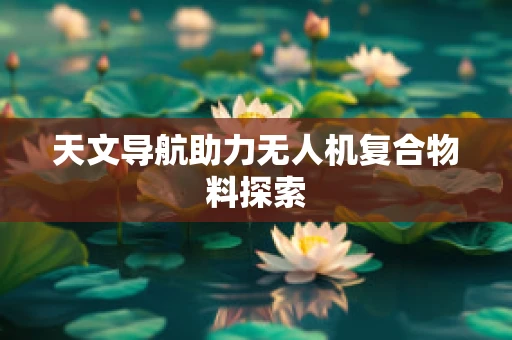 天文导航助力无人机复合物料探索