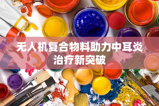 无人机复合物料助力中耳炎治疗新突破