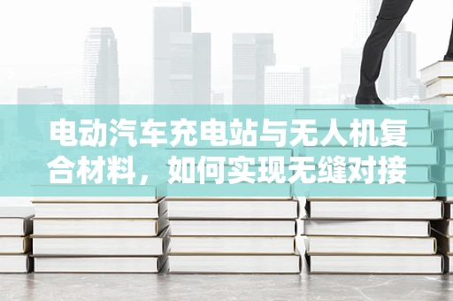电动汽车充电站与无人机复合材料，如何实现无缝对接？