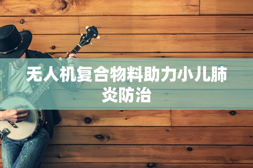 无人机复合物料助力小儿肺炎防治