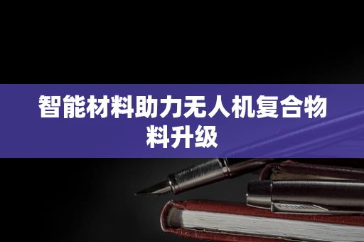 智能材料助力无人机复合物料升级
