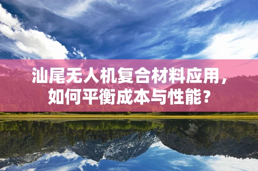 汕尾无人机复合材料应用，如何平衡成本与性能？