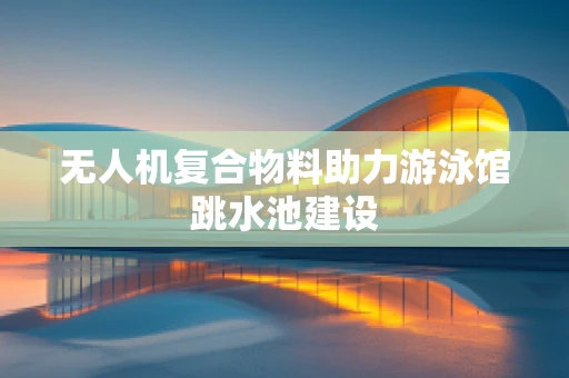 无人机复合物料助力游泳馆跳水池建设