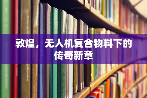 敦煌，无人机复合物料下的传奇新章