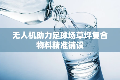 无人机助力足球场草坪复合物料精准铺设