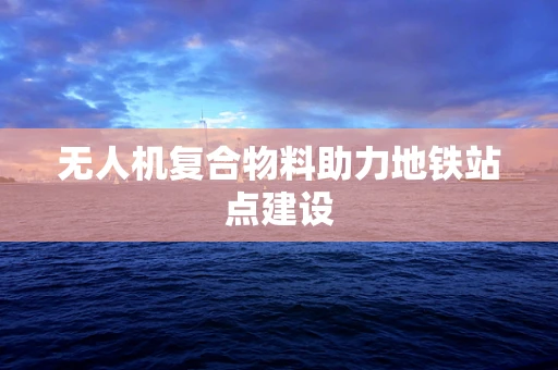 无人机复合物料助力地铁站点建设