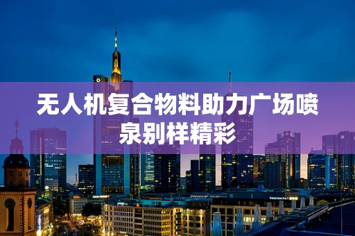 无人机复合物料助力广场喷泉别样精彩