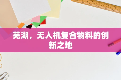 芜湖，无人机复合物料的创新之地
