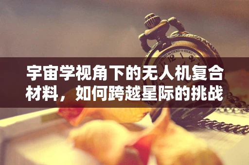 宇宙学视角下的无人机复合材料，如何跨越星际的挑战？