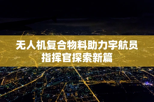 无人机复合物料助力宇航员指挥官探索新篇