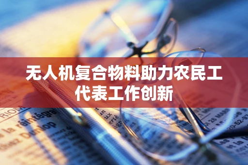 无人机复合物料助力农民工代表工作创新