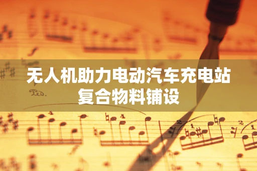 无人机助力电动汽车充电站复合物料铺设