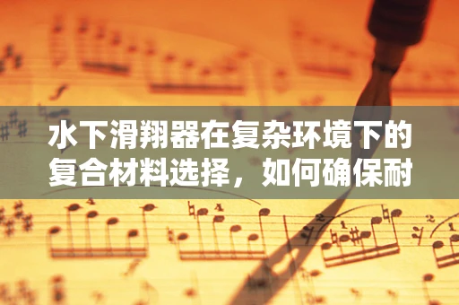 水下滑翔器在复杂环境下的复合材料选择，如何确保耐水压与轻量化的双重挑战？