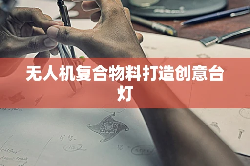 无人机复合物料打造创意台灯