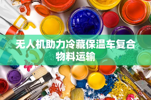 无人机助力冷藏保温车复合物料运输