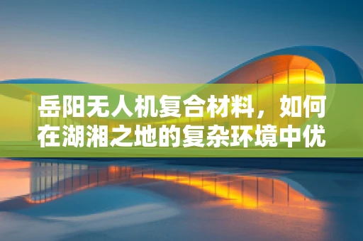 岳阳无人机复合材料，如何在湖湘之地的复杂环境中优化其耐候性与轻量化？