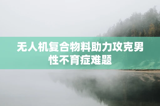 无人机复合物料助力攻克男性不育症难题