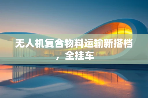 无人机复合物料运输新搭档，全挂车