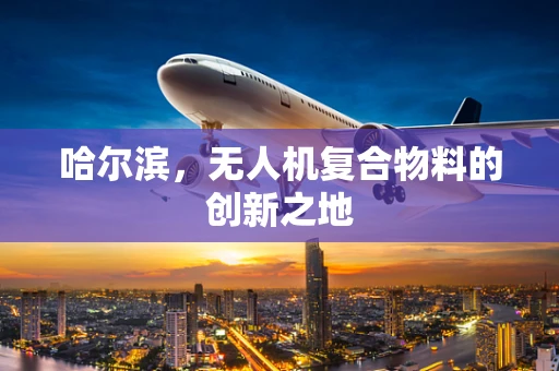 哈尔滨，无人机复合物料的创新之地