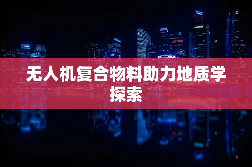 无人机复合物料助力地质学探索
