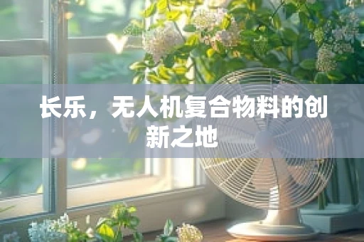 长乐，无人机复合物料的创新之地