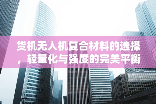 货机无人机复合材料的选择，轻量化与强度的完美平衡如何实现？