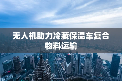 无人机助力冷藏保温车复合物料运输
