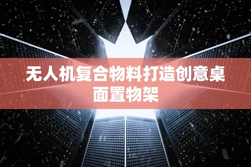 无人机复合物料打造创意桌面置物架