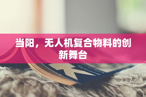 当阳，无人机复合物料的创新舞台