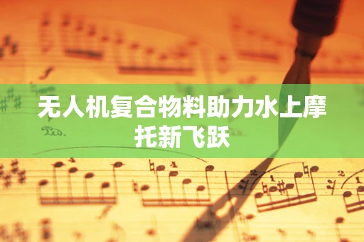 无人机复合物料助力水上摩托新飞跃