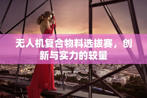 无人机复合物料选拔赛，创新与实力的较量