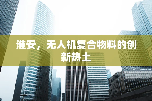 淮安，无人机复合物料的创新热土