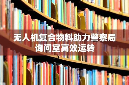 无人机复合物料助力警察局询问室高效运转