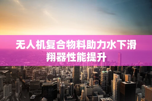 无人机复合物料助力水下滑翔器性能提升
