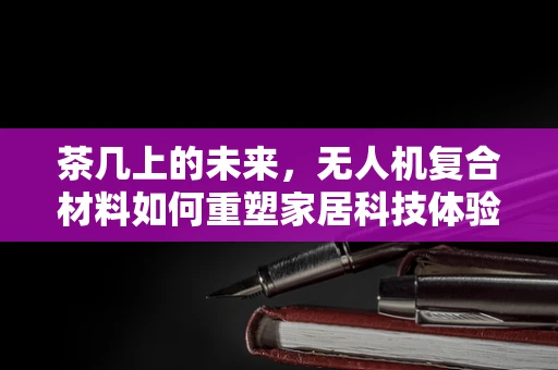 茶几上的未来，无人机复合材料如何重塑家居科技体验？