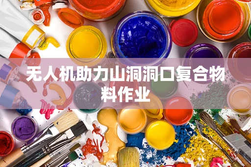 无人机助力山洞洞口复合物料作业