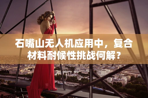 石嘴山无人机应用中，复合材料耐候性挑战何解？