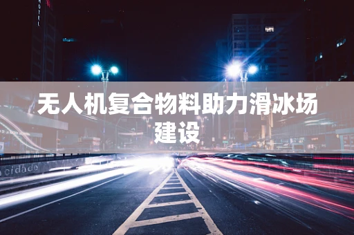 无人机复合物料助力滑冰场建设